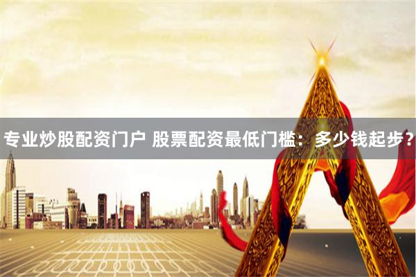 专业炒股配资门户 股票配资最低门槛：多少钱起步？