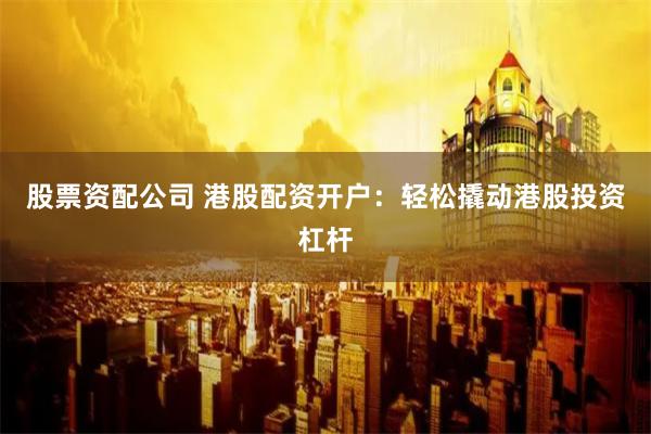 股票资配公司 港股配资开户：轻松撬动港股投资杠杆
